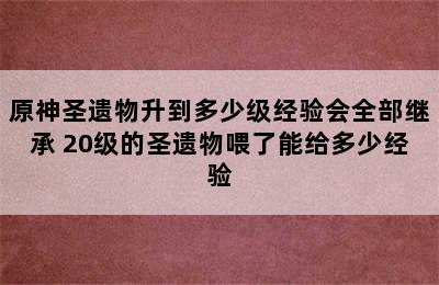 原神圣遗物升到多少级经验会全部继承 20级的圣遗物喂了能给多少经验